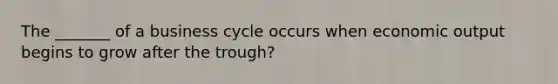 The _______ of a business cycle occurs when economic output begins to grow after the trough?