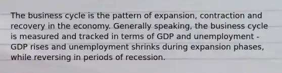 The business cycle is the pattern of expansion, contraction and recovery in the economy. Generally speaking, the business cycle is measured and tracked in terms of GDP and unemployment - GDP rises and unemployment shrinks during expansion phases, while reversing in periods of recession.