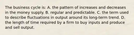 The business cycle is: A. the pattern of increases and decreases in the money supply. B. regular and predictable. C. the term used to describe fluctuations in output around its long-term trend. D. the length of time required by a firm to buy inputs and produce and sell output.