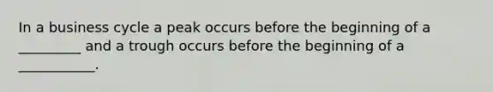 In a business cycle a peak occurs before the beginning of a _________ and a trough occurs before the beginning of a ___________.