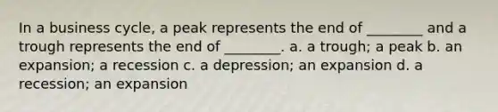 In a business cycle, a peak represents the end of ________ and a trough represents the end of ________. a. a trough; a peak b. an expansion; a recession c. a depression; an expansion d. a recession; an expansion