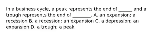 In a business cycle, a peak represents the end of ______ and a trough represents the end of ________. A. an expansion; a recession B. a recession; an expansion C. a depression; an expansion D. a trough; a peak