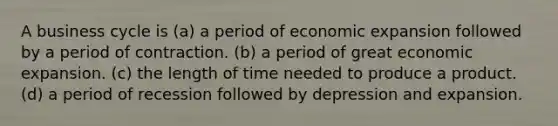 A business cycle is (a) a period of economic expansion followed by a period of contraction. (b) a period of great economic expansion. (c) the length of time needed to produce a product. (d) a period of recession followed by depression and expansion.