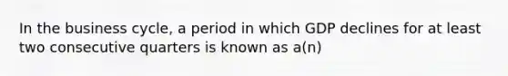 In the business cycle, a period in which GDP declines for at least two consecutive quarters is known as a(n)