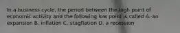 In a business cycle, the period between the high point of economic activity and the following low point is called A. an expansion B. inflation C. stagflation D. a recession
