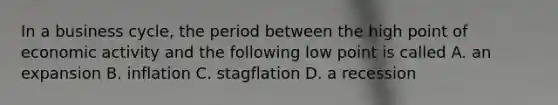 In a business cycle, the period between the high point of economic activity and the following low point is called A. an expansion B. inflation C. stagflation D. a recession