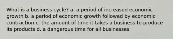 What is a business cycle? a. a period of increased economic growth b. a period of economic growth followed by economic contraction c. the amount of time it takes a business to produce its products d. a dangerous time for all businesses