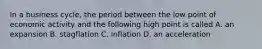 In a business cycle, the period between the low point of economic activity and the following high point is called A. an expansion B. stagflation C. inflation D. an acceleration