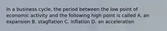 In a business cycle, the period between the low point of economic activity and the following high point is called A. an expansion B. stagflation C. inflation D. an acceleration