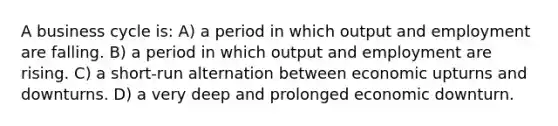 A business cycle is: A) a period in which output and employment are falling. B) a period in which output and employment are rising. C) a short-run alternation between economic upturns and downturns. D) a very deep and prolonged economic downturn.