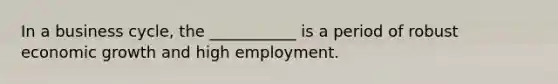 In a business cycle, the ___________ is a period of robust economic growth and high employment.