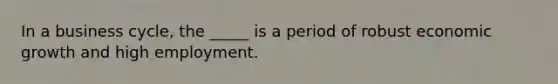 In a business cycle, the _____ is a period of robust economic growth and high employment.