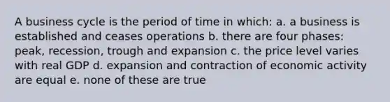 A business cycle is the period of time in which: a. a business is established and ceases operations b. there are four phases: peak, recession, trough and expansion c. the price level varies with real GDP d. expansion and contraction of economic activity are equal e. none of these are true