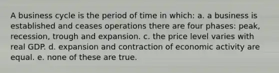 A business cycle is the period of time in which: a. a business is established and ceases operations there are four phases: peak, recession, trough and expansion. c. the price level varies with real GDP. d. expansion and contraction of economic activity are equal. e. none of these are true.