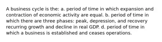 A business cycle is the: a. period of time in which expansion and contraction of economic activity are equal. b. period of time in which there are three phases: peak, depression, and recovery recurring growth and decline in real GDP. d. period of time in which a business is established and ceases operations.