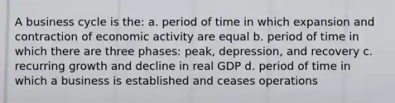 A business cycle is the: a. period of time in which expansion and contraction of economic activity are equal b. period of time in which there are three phases: peak, depression, and recovery c. recurring growth and decline in real GDP d. period of time in which a business is established and ceases operations