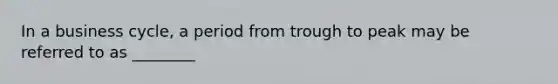 In a business cycle, a period from trough to peak may be referred to as ________