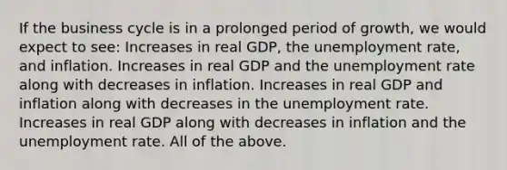 If the business cycle is in a prolonged period of growth, we would expect to see: Increases in real GDP, the unemployment rate, and inflation. Increases in real GDP and the unemployment rate along with decreases in inflation. Increases in real GDP and inflation along with decreases in the unemployment rate. Increases in real GDP along with decreases in inflation and the unemployment rate. All of the above.