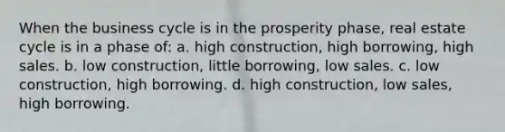 When the business cycle is in the prosperity phase, real estate cycle is in a phase of: a. high construction, high borrowing, high sales. b. low construction, little borrowing, low sales. c. low construction, high borrowing. d. high construction, low sales, high borrowing.