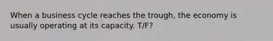 When a business cycle reaches the trough, the economy is usually operating at its capacity. T/F?