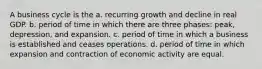 A business cycle is the a. recurring growth and decline in real GDP. b. period of time in which there are three phases: peak, depression, and expansion. c. period of time in which a business is established and ceases operations. d. period of time in which expansion and contraction of economic activity are equal.