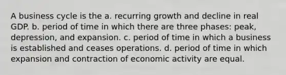 A business cycle is the a. recurring growth and decline in real GDP. b. period of time in which there are three phases: peak, depression, and expansion. c. period of time in which a business is established and ceases operations. d. period of time in which expansion and contraction of economic activity are equal.