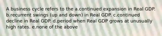 A business cycle refers to the a.continued expansion in Real GDP. b.recurrent swings (up and down) in Real GDP. c.continued decline in Real GDP. d.period when Real GDP grows at unusually high rates. e.none of the above