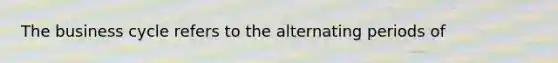 The business cycle refers to the alternating periods of