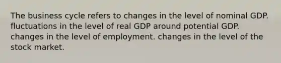 The business cycle refers to changes in the level of nominal GDP. fluctuations in the level of real GDP around potential GDP. changes in the level of employment. changes in the level of the stock market.