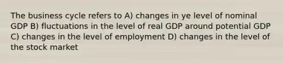 The business cycle refers to A) changes in ye level of nominal GDP B) fluctuations in the level of real GDP around potential GDP C) changes in the level of employment D) changes in the level of the stock market