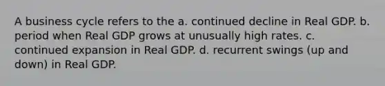 A business cycle refers to the a. continued decline in Real GDP. b. period when Real GDP grows at unusually high rates. c. continued expansion in Real GDP. d. recurrent swings (up and down) in Real GDP.