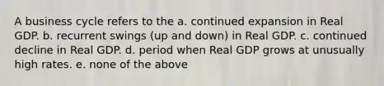 A business cycle refers to the a. continued expansion in Real GDP. b. recurrent swings (up and down) in Real GDP. c. continued decline in Real GDP. d. period when Real GDP grows at unusually high rates. e. none of the above