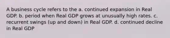 A business cycle refers to the a. continued expansion in Real GDP. b. period when Real GDP grows at unusually high rates. c. recurrent swings (up and down) in Real GDP. d. continued decline in Real GDP