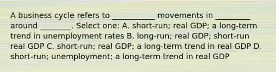 A business cycle refers to ___________ movements in _________ around ________. Select one: A. short-run; real GDP; a long-term trend in unemployment rates B. long-run; real GDP; short-run real GDP C. short-run; real GDP; a long-term trend in real GDP D. short-run; unemployment; a long-term trend in real GDP