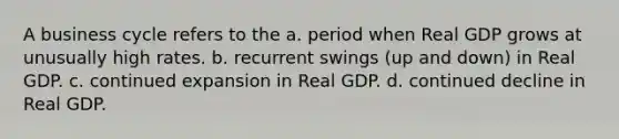 A business cycle refers to the a. period when Real GDP grows at unusually high rates. b. recurrent swings (up and down) in Real GDP. c. continued expansion in Real GDP. d. continued decline in Real GDP.