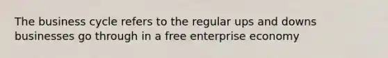 The business cycle refers to the regular ups and downs businesses go through in a free enterprise economy