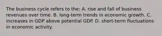 The business cycle refers to the: A. rise and fall of business revenues over time. B. long-term trends in economic growth. C. increases in GDP above potential GDP. D. short-term fluctuations in economic activity.