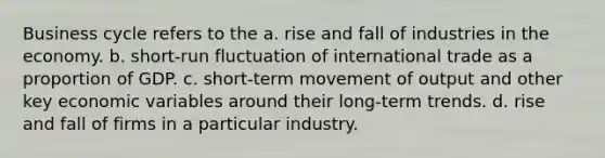 Business cycle refers to the a. rise and fall of industries in the economy. b. short-run fluctuation of international trade as a proportion of GDP. c. short-term movement of output and other key economic variables around their long-term trends. d. rise and fall of firms in a particular industry.