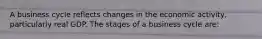 A business cycle reflects changes in the economic activity, particularly real GDP. The stages of a business cycle are: