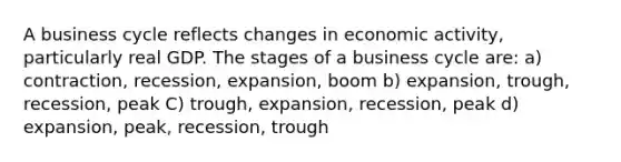 A business cycle reflects changes in economic activity, particularly real GDP. The stages of a business cycle are: a) contraction, recession, expansion, boom b) expansion, trough, recession, peak C) trough, expansion, recession, peak d) expansion, peak, recession, trough