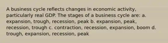 A business cycle reflects changes in economic activity, particularly real GDP. The stages of a business cycle are: a. expansion, trough, recession, peak b. expansion, peak, recession, trough c. contraction, recession, expansion, boom d. trough, expansion, recession, peak