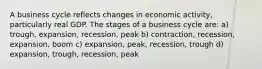 A business cycle reflects changes in economic activity, particularly real GDP. The stages of a business cycle are: a) trough, expansion, recession, peak b) contraction, recession, expansion, boom c) expansion, peak, recession, trough d) expansion, trough, recession, peak