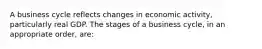 A business cycle reflects changes in economic activity, particularly real GDP. The stages of a business cycle, in an appropriate order, are: