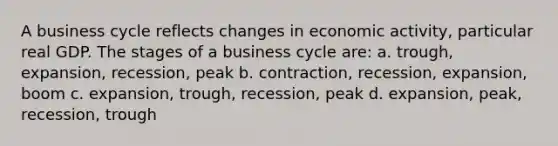 A business cycle reflects changes in economic activity, particular real GDP. The stages of a business cycle are: a. trough, expansion, recession, peak b. contraction, recession, expansion, boom c. expansion, trough, recession, peak d. expansion, peak, recession, trough