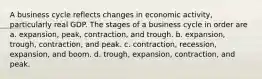 A business cycle reflects changes in economic activity, particularly real GDP. The stages of a business cycle in order are a. expansion, peak, contraction, and trough. b. expansion, trough, contraction, and peak. c. contraction, recession, expansion, and boom. d. trough, expansion, contraction, and peak.