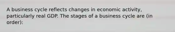 A business cycle reflects changes in economic activity, particularly real GDP. The stages of a business cycle are (in order):