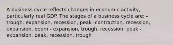 A business cycle reflects changes in economic activity, particularly real GDP. The stages of a business cycle are: - trough, expansion, recession, peak -contraction, recession, expansion, boom - expansion, trough, recession, peak - expansion, peak, recession, trough