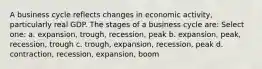 A business cycle reflects changes in economic activity, particularly real GDP. The stages of a business cycle are: Select one: a. expansion, trough, recession, peak b. expansion, peak, recession, trough c. trough, expansion, recession, peak d. contraction, recession, expansion, boom