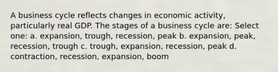 A business cycle reflects changes in economic activity, particularly real GDP. The stages of a business cycle are: Select one: a. expansion, trough, recession, peak b. expansion, peak, recession, trough c. trough, expansion, recession, peak d. contraction, recession, expansion, boom