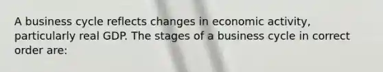 A business cycle reflects changes in economic activity, particularly real GDP. The stages of a business cycle in correct order are: